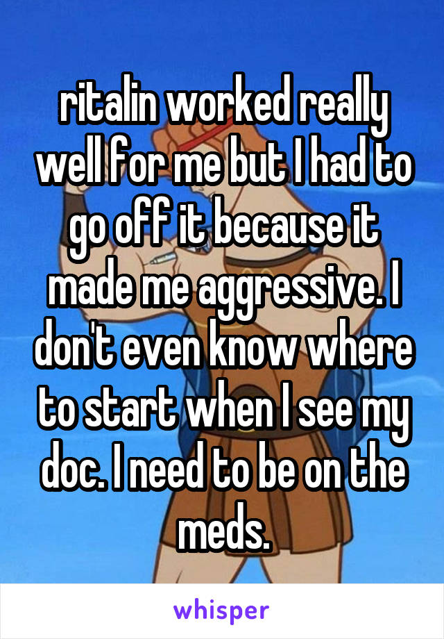 ritalin worked really well for me but I had to go off it because it made me aggressive. I don't even know where to start when I see my doc. I need to be on the meds.