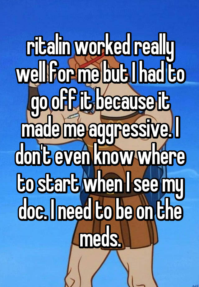 ritalin worked really well for me but I had to go off it because it made me aggressive. I don't even know where to start when I see my doc. I need to be on the meds.