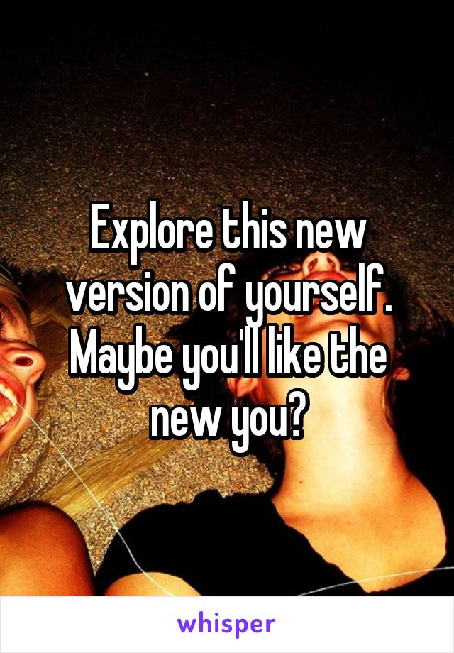 Explore this new version of yourself. Maybe you'll like the new you?