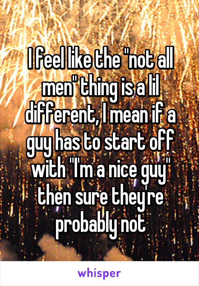 I feel like the "not all men" thing is a lil different, I mean if a guy has to start off with "I'm a nice guy" then sure they're probably not