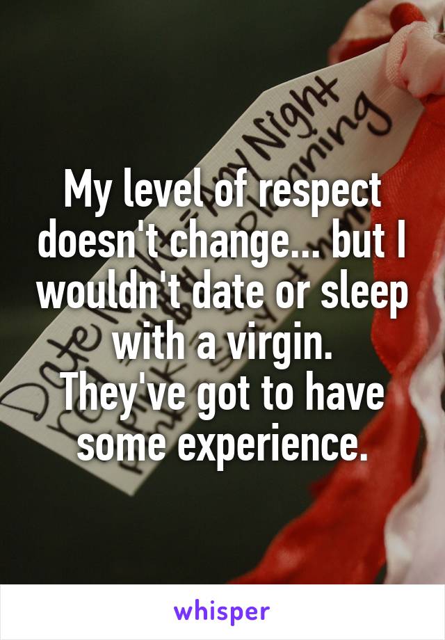 My level of respect doesn't change... but I wouldn't date or sleep with a virgin.
They've got to have some experience.