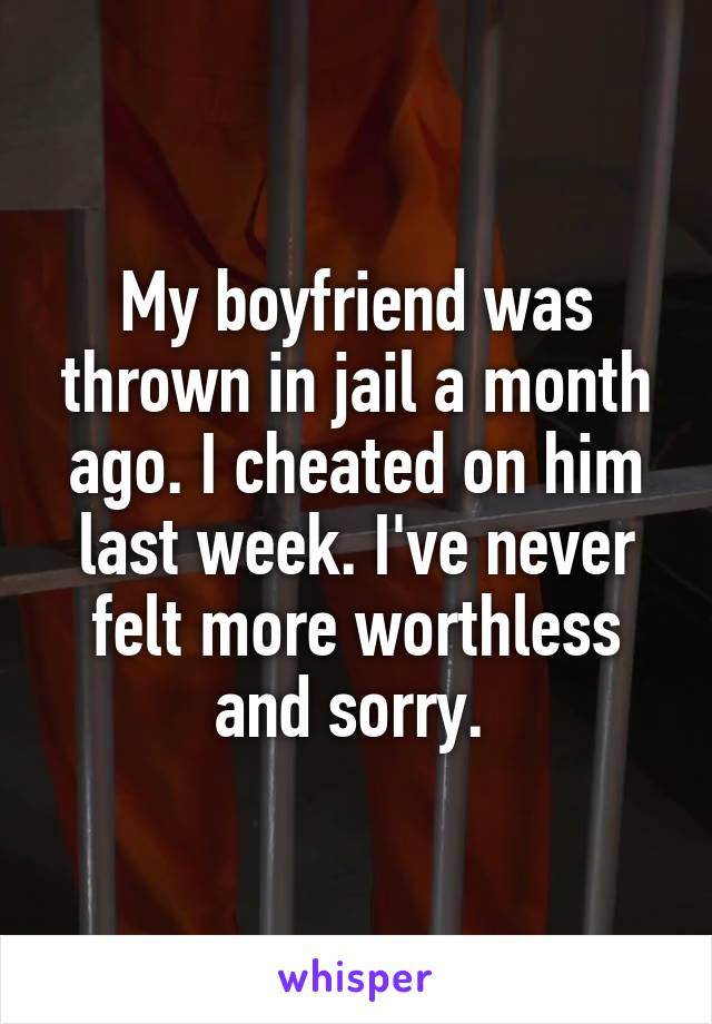 My boyfriend was thrown in jail a month ago. I cheated on him last week. I've never felt more worthless and sorry. 