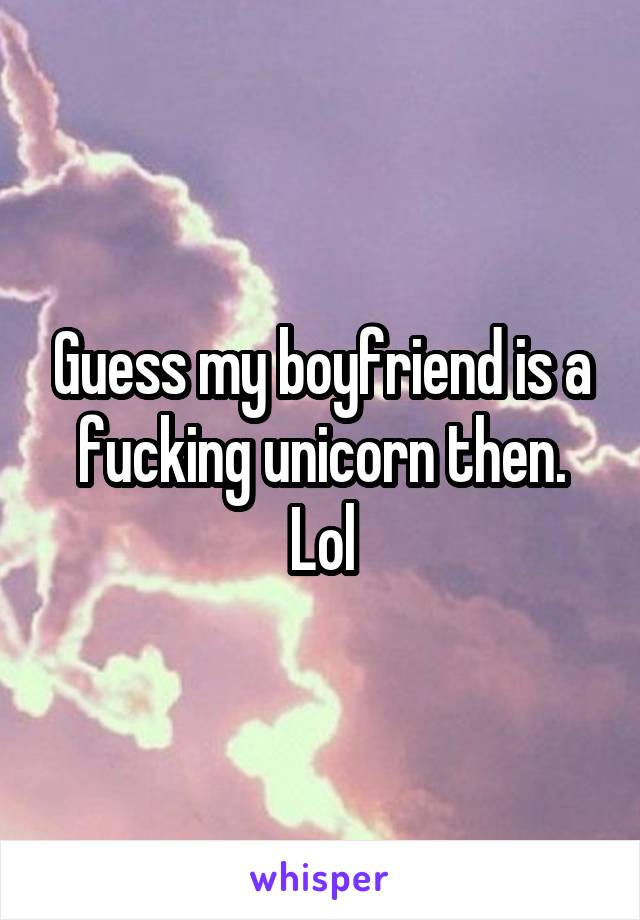 Guess my boyfriend is a fucking unicorn then. Lol