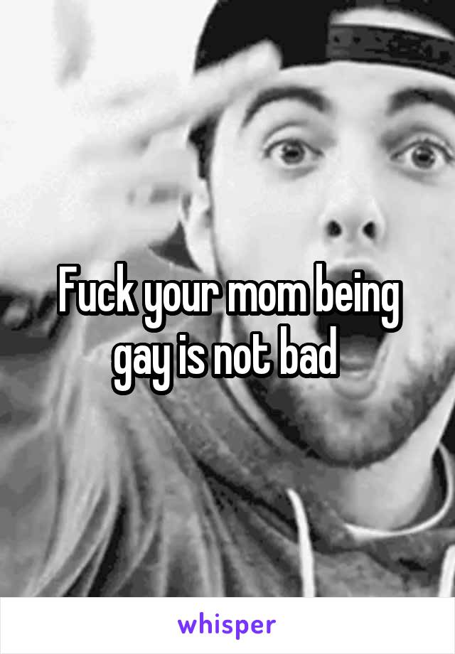 Fuck your mom being gay is not bad 