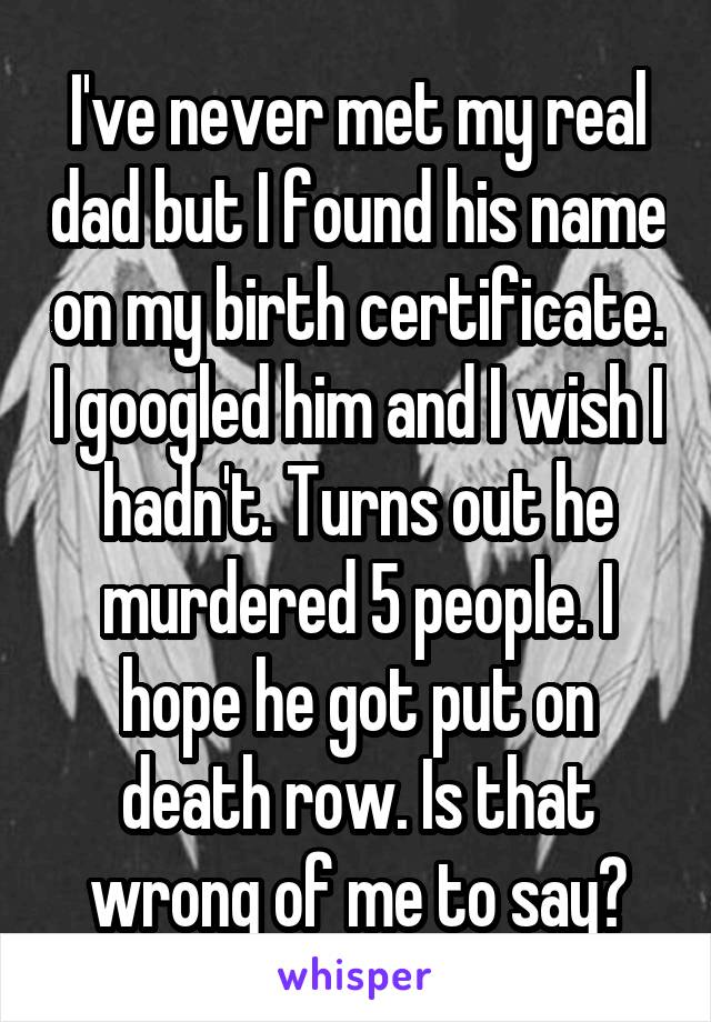 I've never met my real dad but I found his name on my birth certificate. I googled him and I wish I hadn't. Turns out he murdered 5 people. I hope he got put on death row. Is that wrong of me to say?
