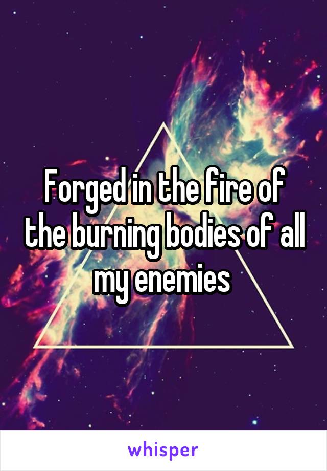 Forged in the fire of the burning bodies of all my enemies 