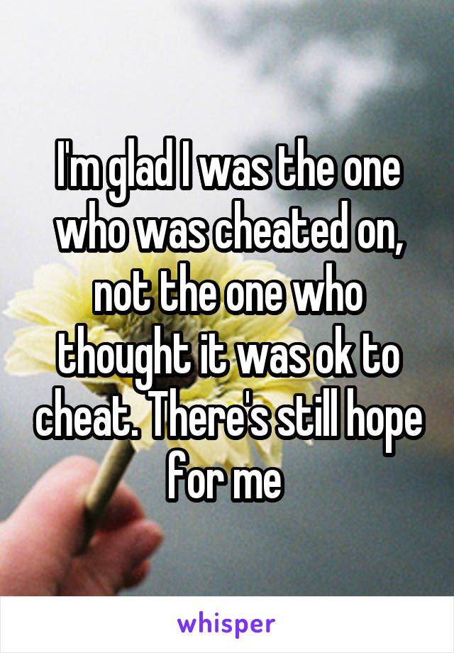 I'm glad I was the one who was cheated on, not the one who thought it was ok to cheat. There's still hope for me 