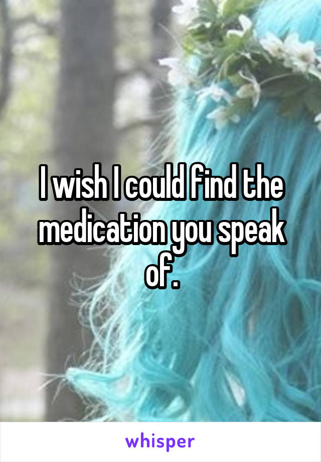 I wish I could find the medication you speak of.