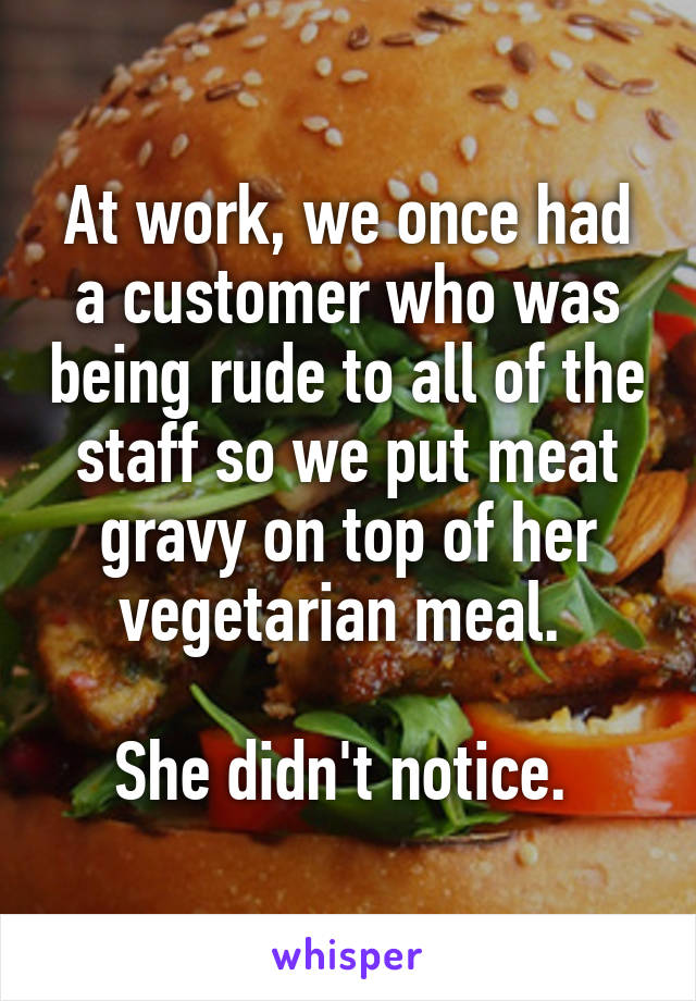 At work, we once had a customer who was being rude to all of the staff so we put meat gravy on top of her vegetarian meal. 

She didn't notice. 