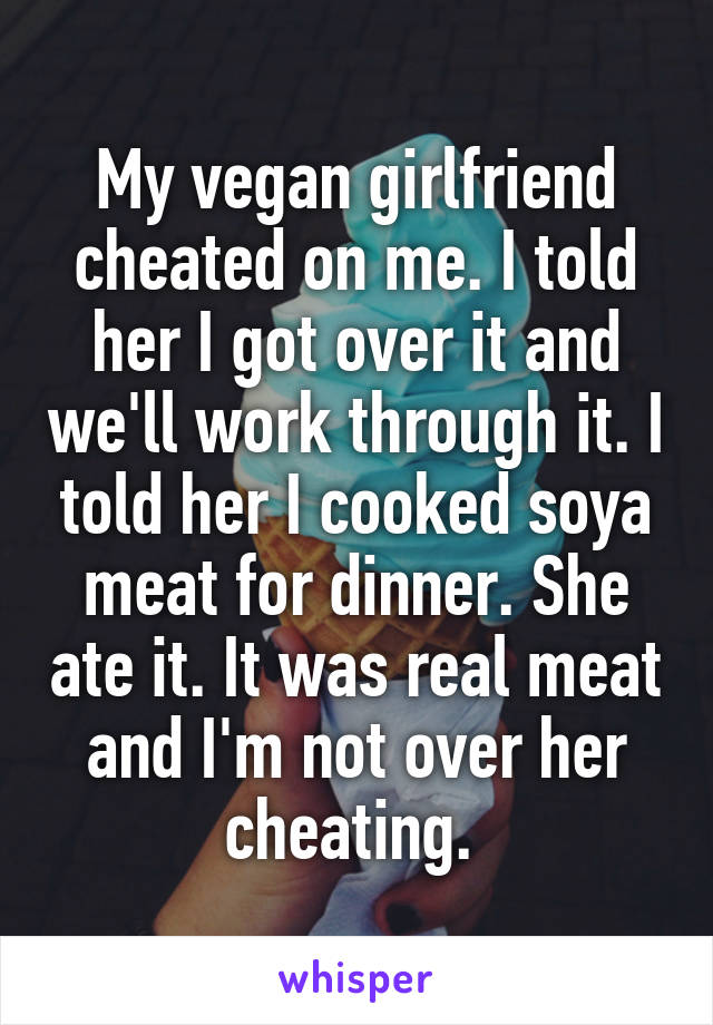 My vegan girlfriend cheated on me. I told her I got over it and we'll work through it. I told her I cooked soya meat for dinner. She ate it. It was real meat and I'm not over her cheating. 