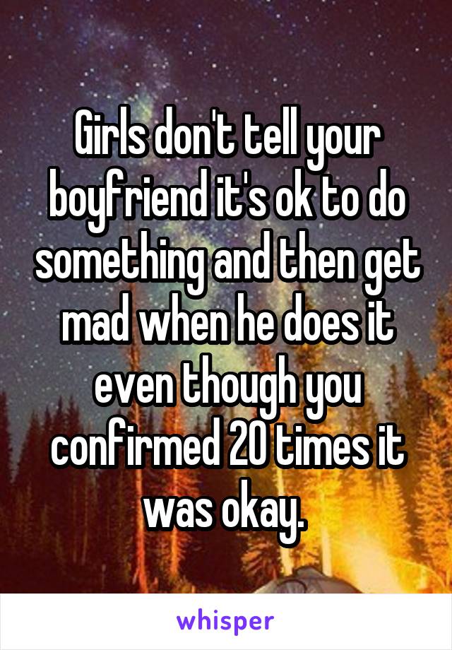 Girls don't tell your boyfriend it's ok to do something and then get mad when he does it even though you confirmed 20 times it was okay. 