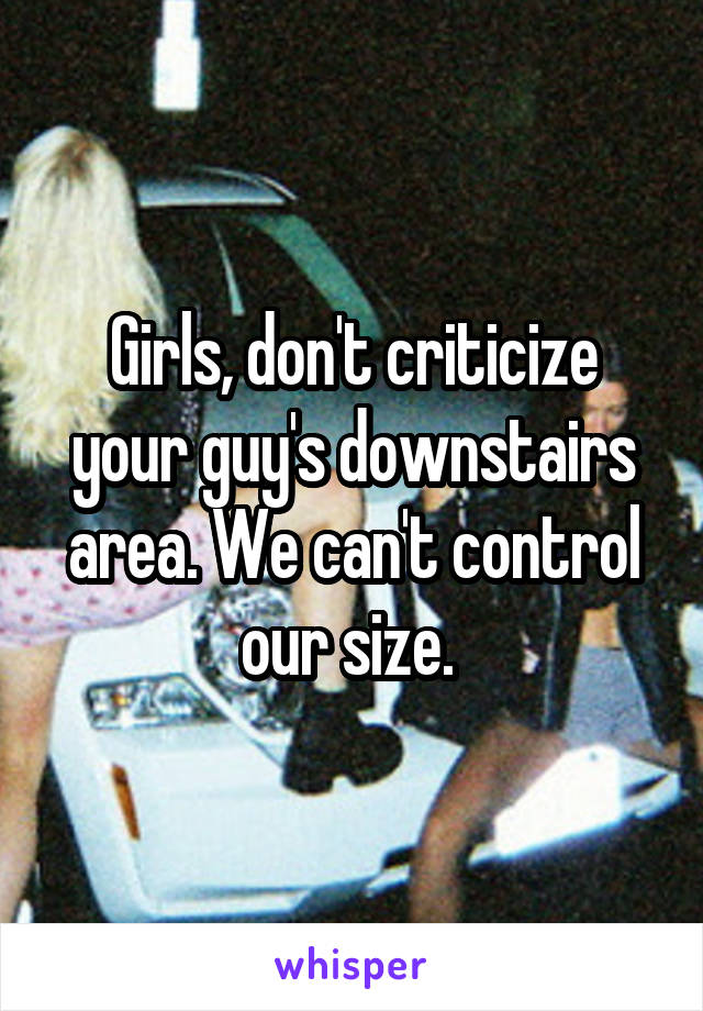 Girls, don't criticize your guy's downstairs area. We can't control our size. 