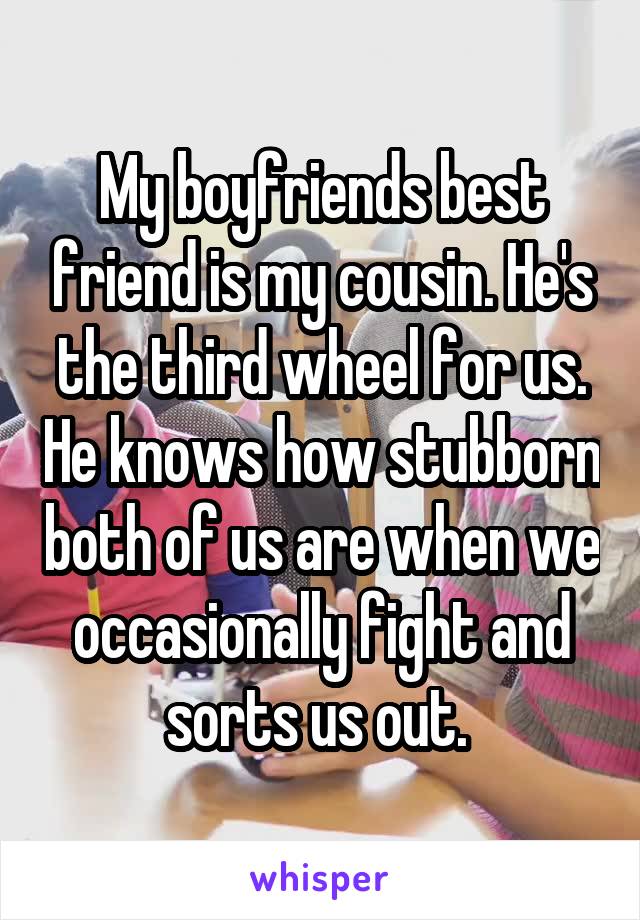 My boyfriends best friend is my cousin. He's the third wheel for us. He knows how stubborn both of us are when we occasionally fight and sorts us out. 