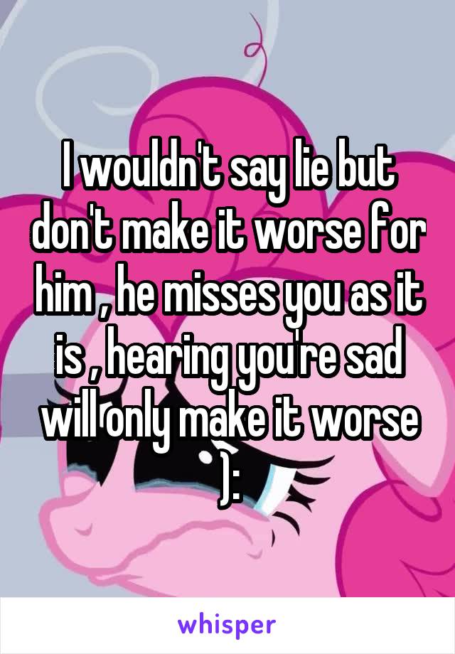 I wouldn't say lie but don't make it worse for him , he misses you as it is , hearing you're sad will only make it worse ):
