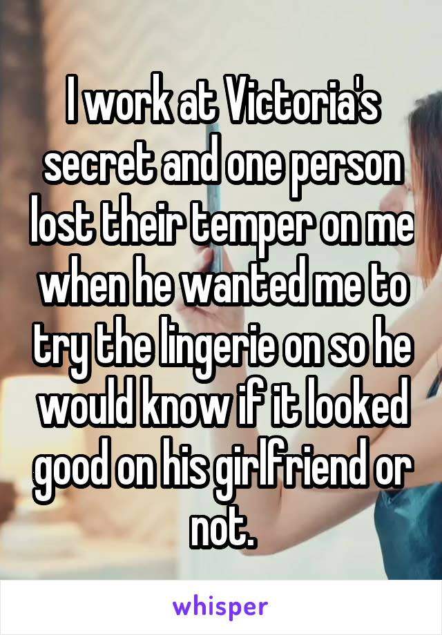 I work at Victoria's secret and one person lost their temper on me when he wanted me to try the lingerie on so he would know if it looked good on his girlfriend or not.