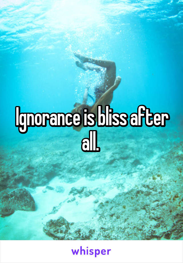 Ignorance is bliss after all. 