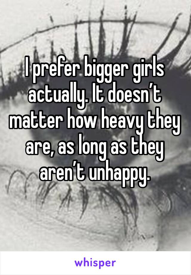 I prefer bigger girls actually. It doesn’t matter how heavy they are, as long as they aren’t unhappy.
