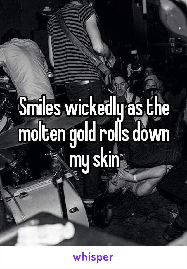 Smiles wickedly as the molten gold rolls down my skin