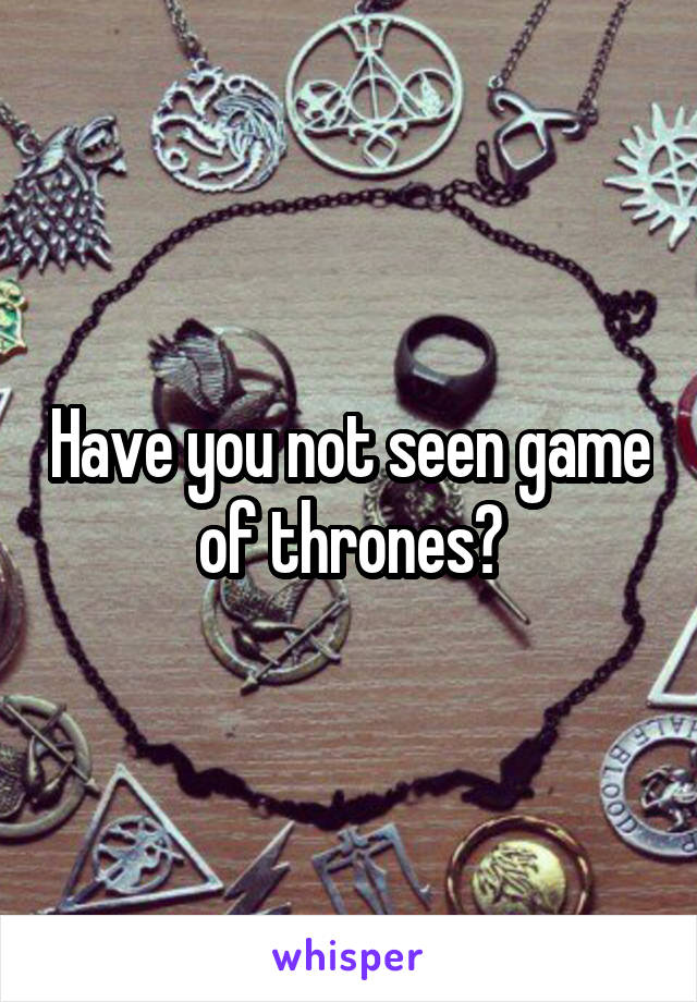 Have you not seen game of thrones?