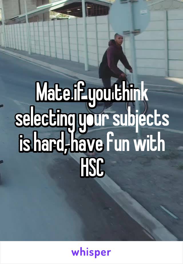 Mate if you think selecting your subjects is hard, have fun with HSC