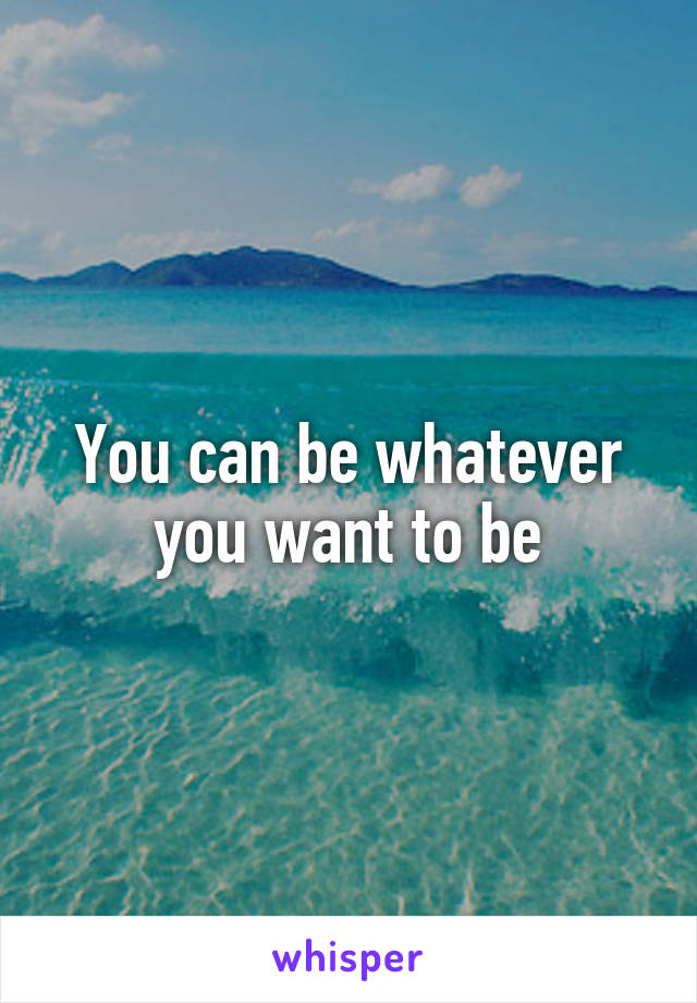 You can be whatever you want to be