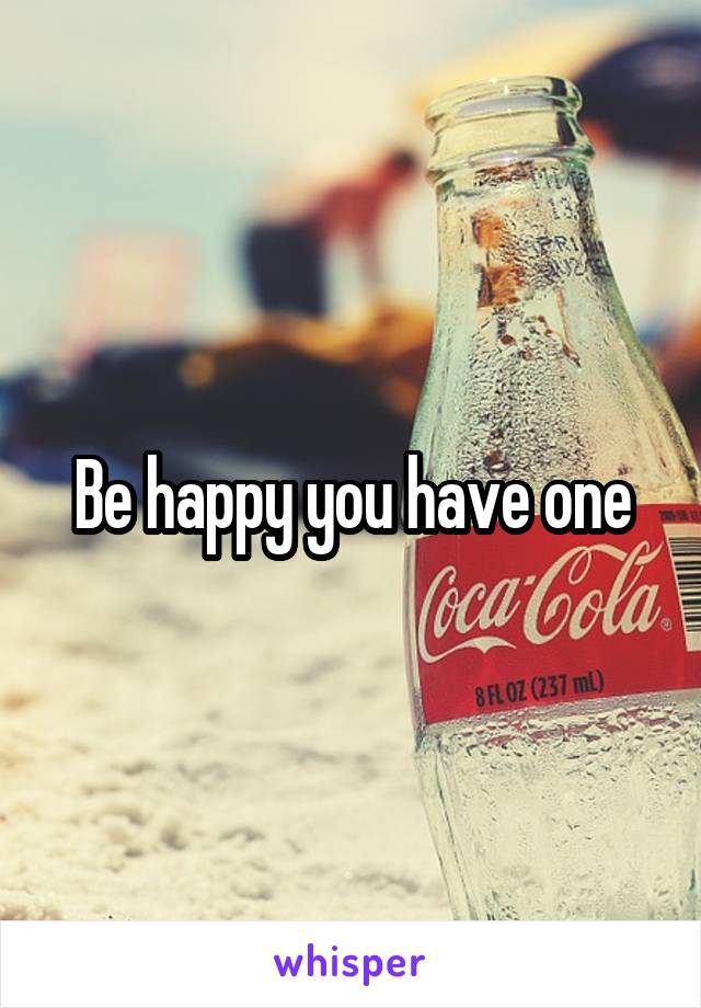 Be happy you have one