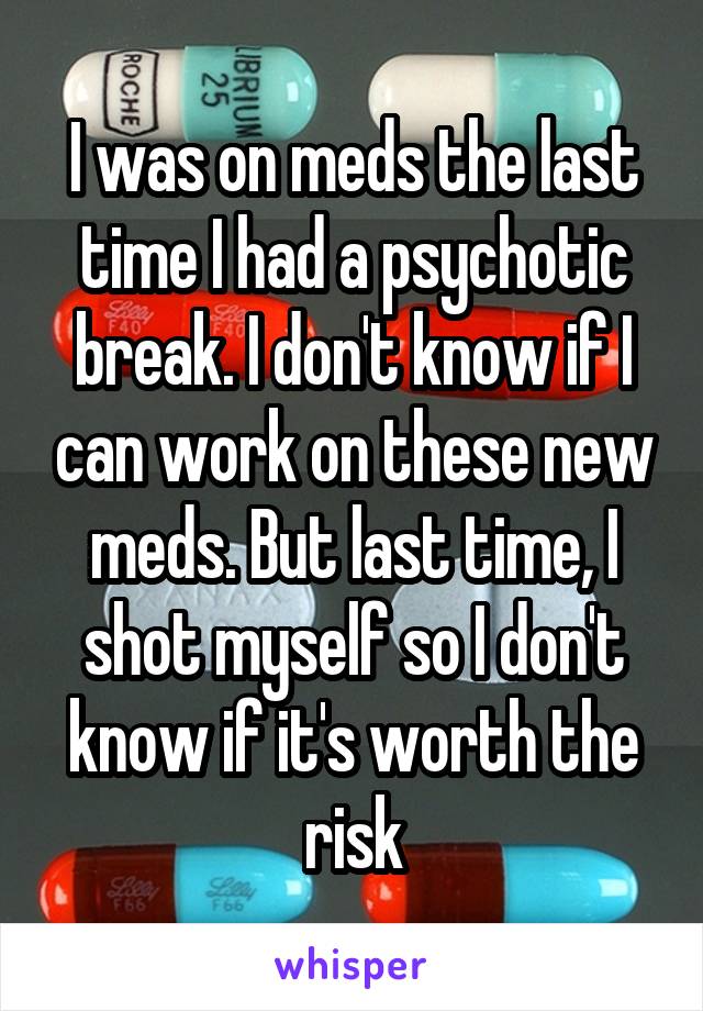 I was on meds the last time I had a psychotic break. I don't know if I can work on these new meds. But last time, I shot myself so I don't know if it's worth the risk