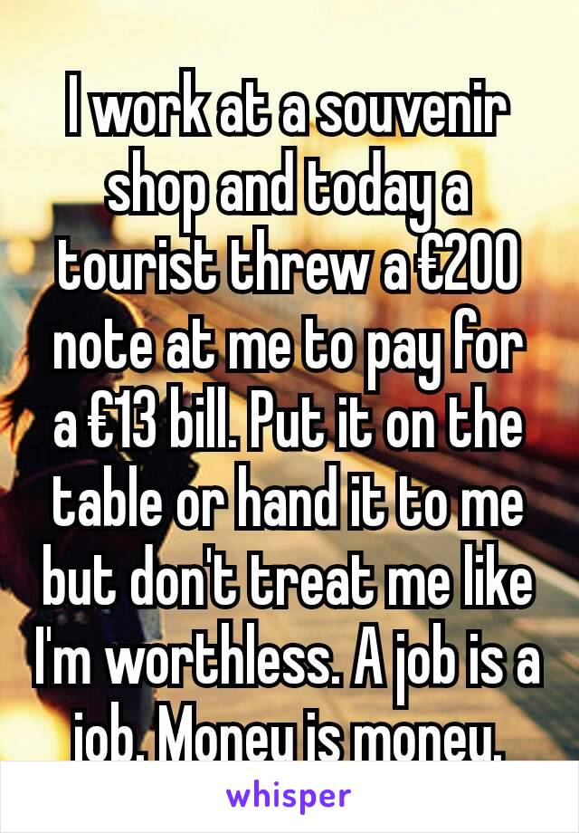 I work at a souvenir shop and today a tourist threw a €200 note at me to pay for a €13 bill. Put it on the table or hand it to me but don't treat me like I'm worthless. A job is a job. Money is money.