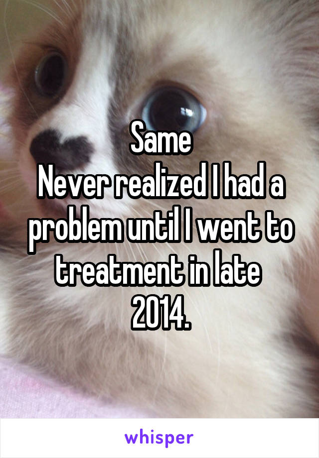 Same
Never realized I had a problem until I went to treatment in late 
2014.