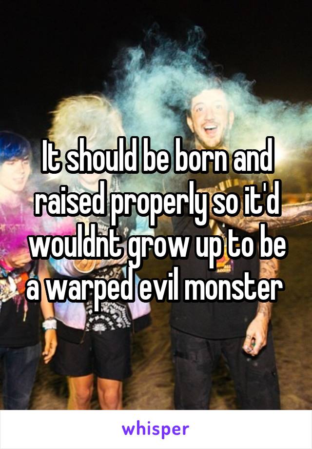 It should be born and raised properly so it'd wouldnt grow up to be a warped evil monster 