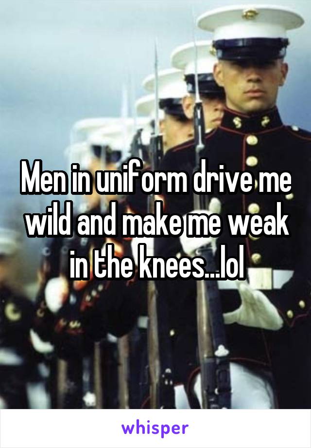 Men in uniform drive me wild and make me weak in the knees...lol