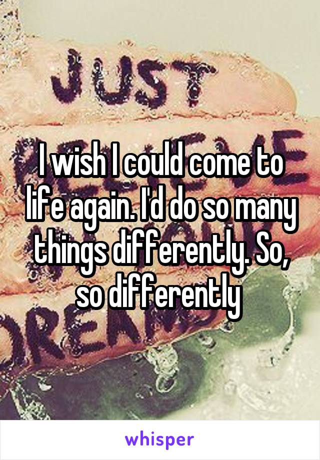 I wish I could come to life again. I'd do so many things differently. So, so differently 