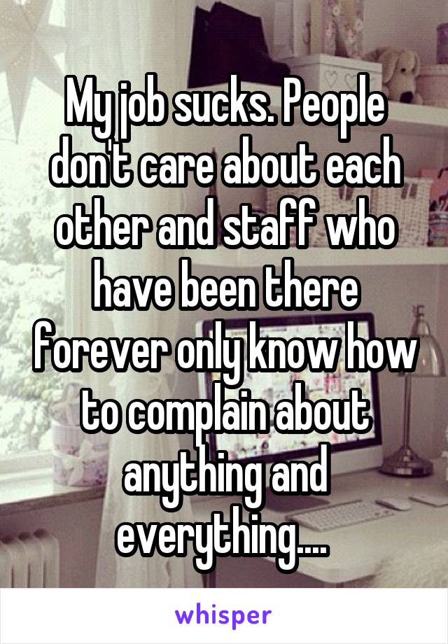 My job sucks. People don't care about each other and staff who have been there forever only know how to complain about anything and everything.... 