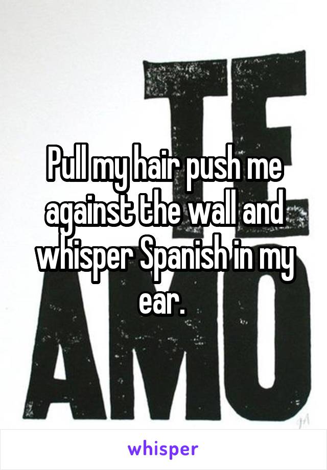 Pull my hair push me against the wall and whisper Spanish in my ear. 