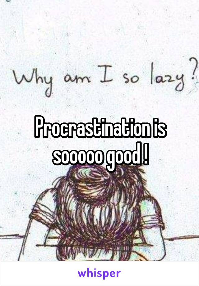Procrastination is sooooo good !