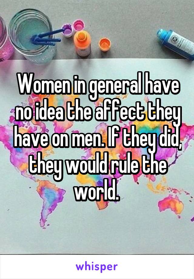 Women in general have no idea the affect they have on men. If they did, they would rule the world. 