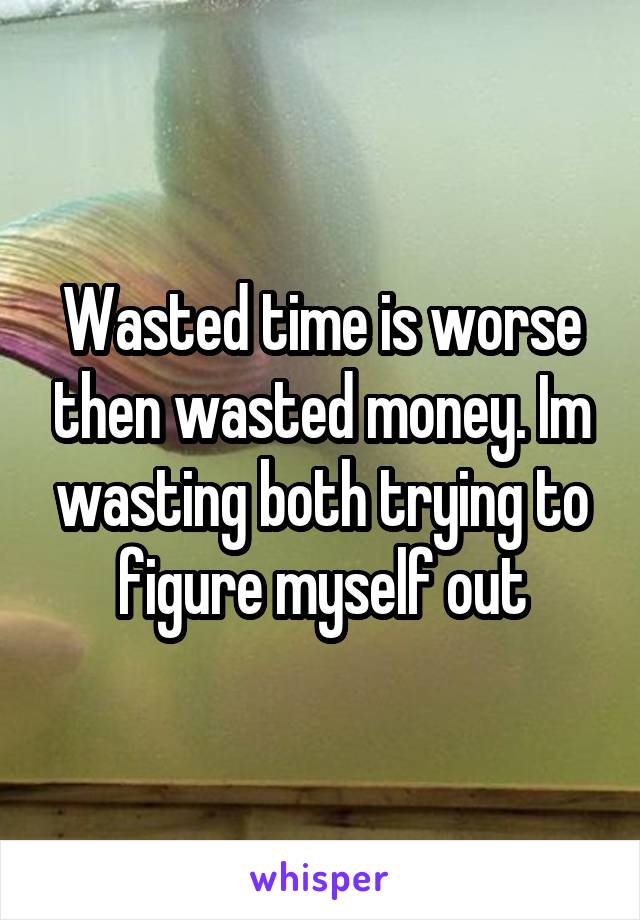 Wasted time is worse then wasted money. Im wasting both trying to figure myself out