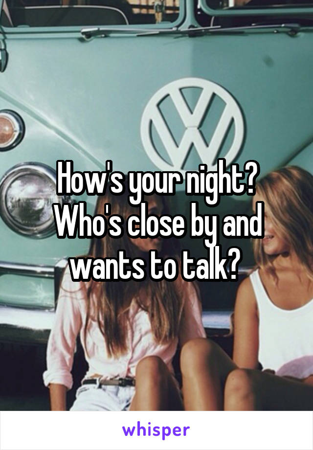 How's your night? Who's close by and wants to talk? 