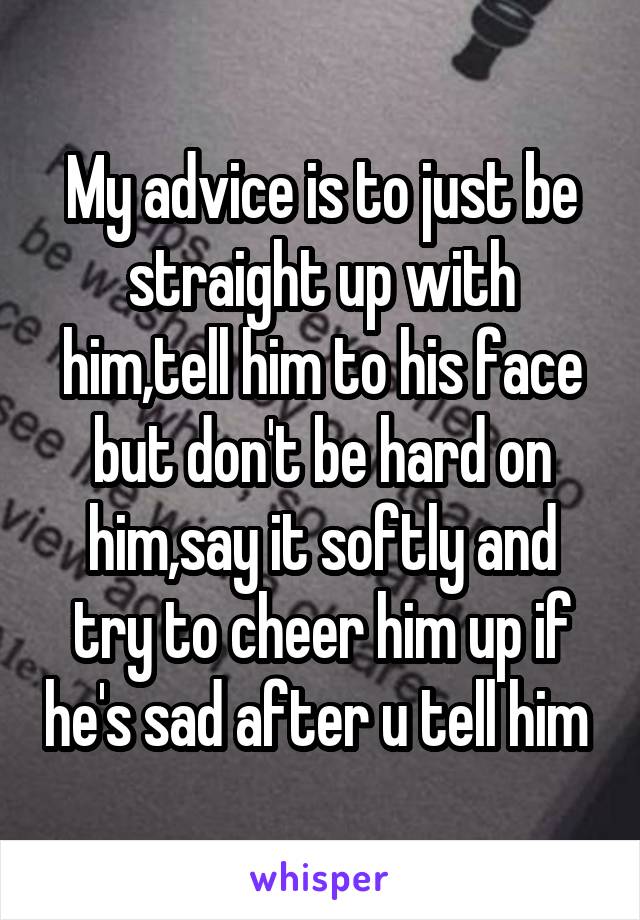 My advice is to just be straight up with him,tell him to his face but don't be hard on him,say it softly and try to cheer him up if he's sad after u tell him 