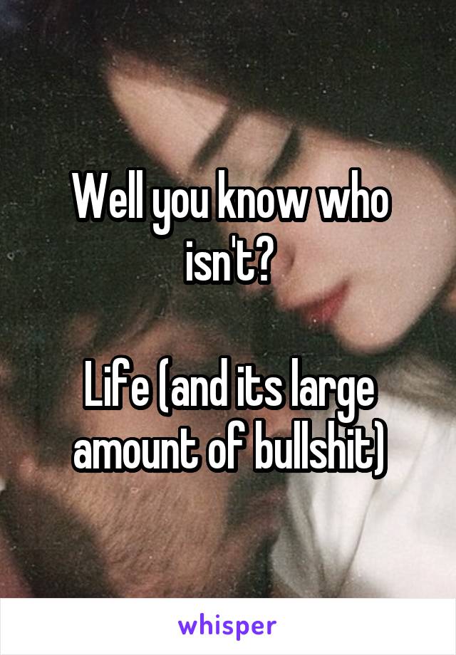 Well you know who isn't?

Life (and its large amount of bullshit)