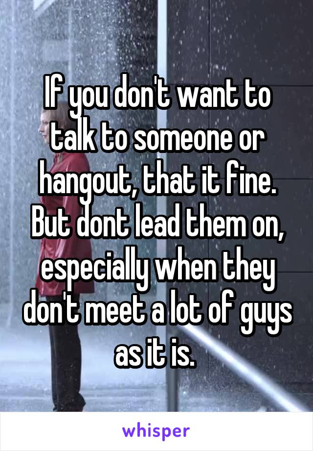 If you don't want to talk to someone or hangout, that it fine. But dont lead them on, especially when they don't meet a lot of guys as it is. 