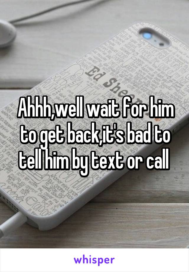 Ahhh,well wait for him to get back,it's bad to tell him by text or call 