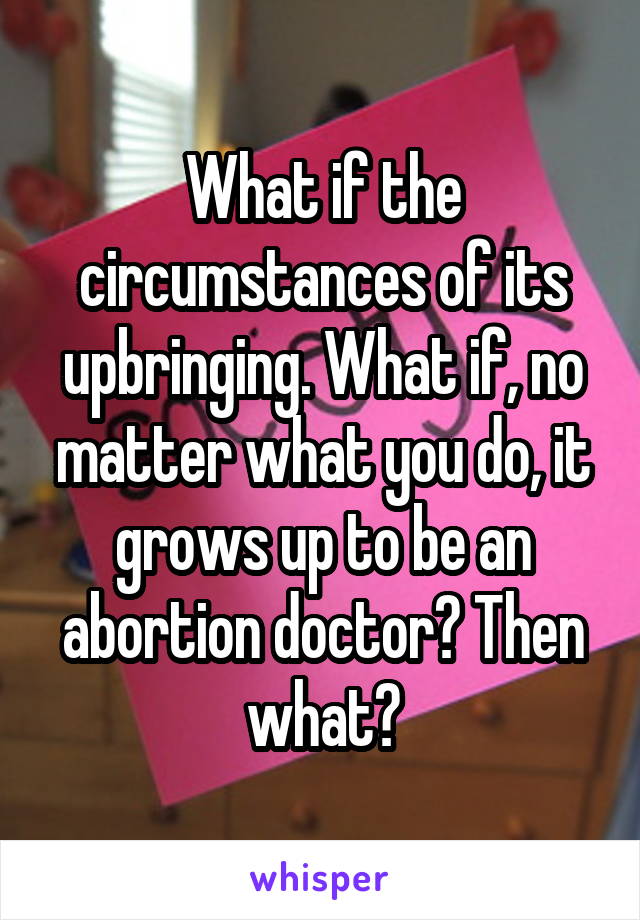 What if the circumstances of its upbringing. What if, no matter what you do, it grows up to be an abortion doctor? Then what?