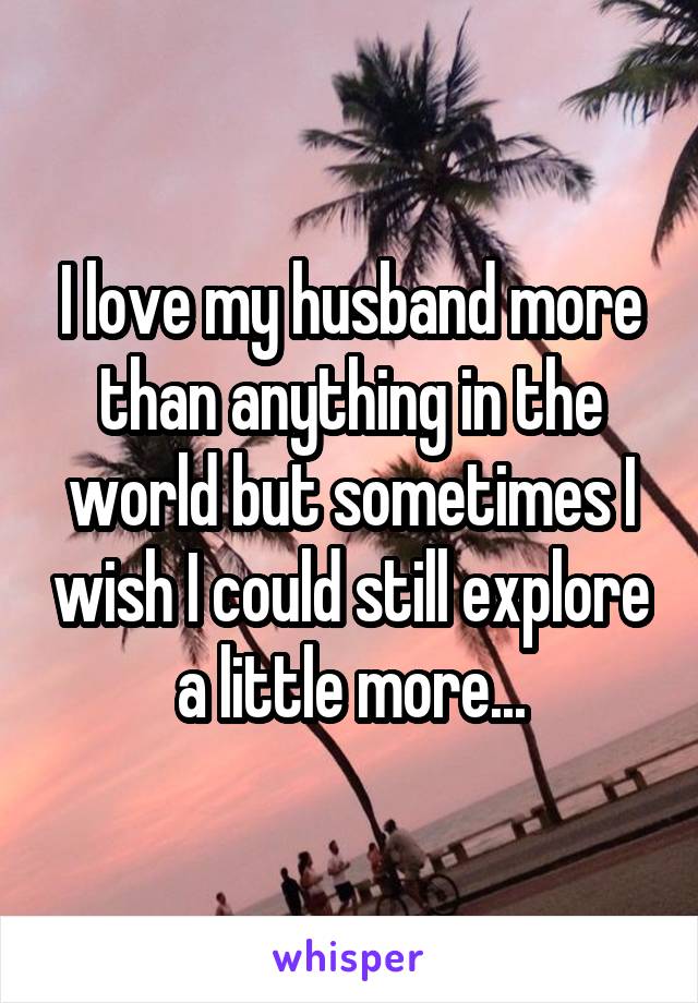 I love my husband more than anything in the world but sometimes I wish I could still explore a little more...