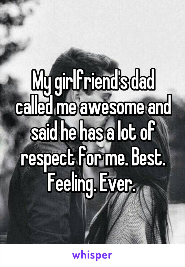 My girlfriend's dad called me awesome and said he has a lot of respect for me. Best. Feeling. Ever. 