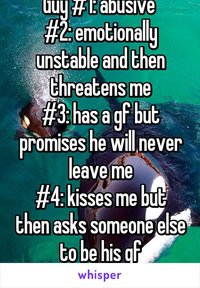 Guy #1: abusive 
#2: emotionally unstable and then threatens me
#3: has a gf but promises he will never leave me
#4: kisses me but then asks someone else to be his gf
#5: doesn't text me