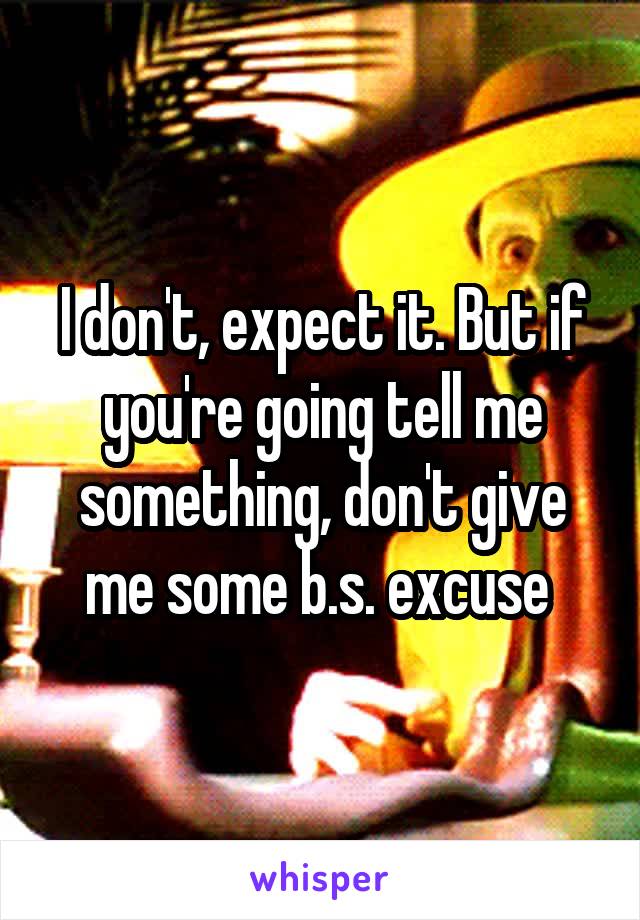 I don't, expect it. But if you're going tell me something, don't give me some b.s. excuse 