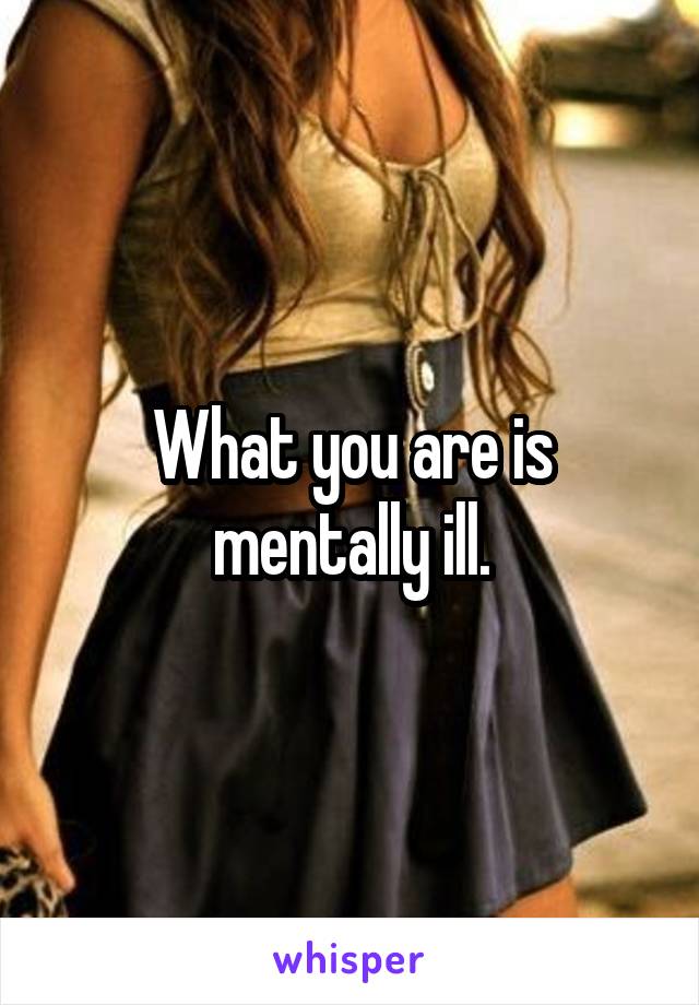 What you are is mentally ill.