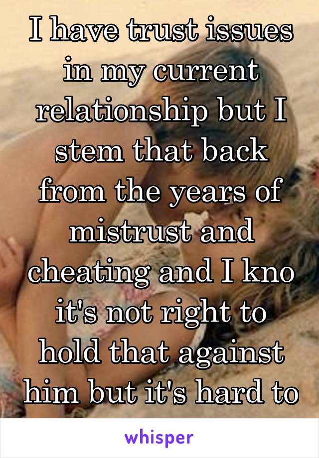 I have trust issues in my current relationship but I stem that back from the years of mistrust and cheating and I kno it's not right to hold that against him but it's hard to let go. He's never .