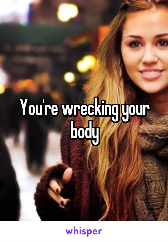 You're wrecking your body